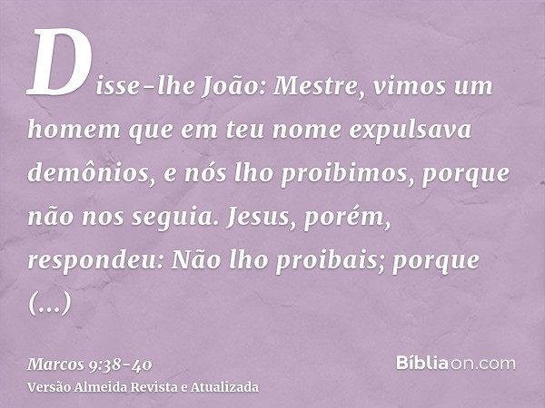 Disse-lhe João: Mestre, vimos um homem que em teu nome expulsava demônios, e nós lho proibimos, porque não nos seguia.Jesus, porém, respondeu: Não lho proibais;