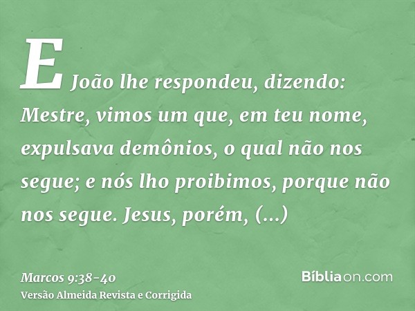 E João lhe respondeu, dizendo: Mestre, vimos um que, em teu nome, expulsava demônios, o qual não nos segue; e nós lho proibimos, porque não nos segue.Jesus, por