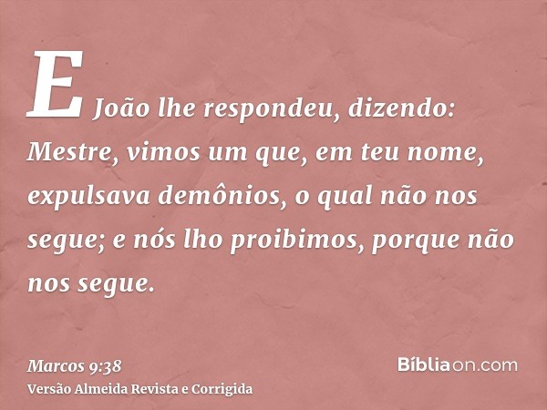 E João lhe respondeu, dizendo: Mestre, vimos um que, em teu nome, expulsava demônios, o qual não nos segue; e nós lho proibimos, porque não nos segue.