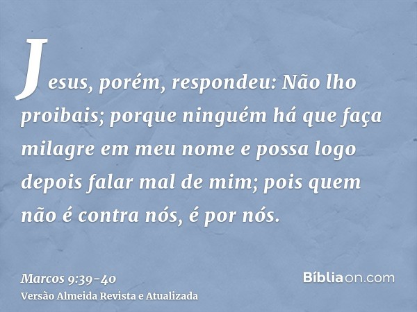 Jesus, porém, respondeu: Não lho proibais; porque ninguém há que faça milagre em meu nome e possa logo depois falar mal de mim;pois quem não é contra nós, é por