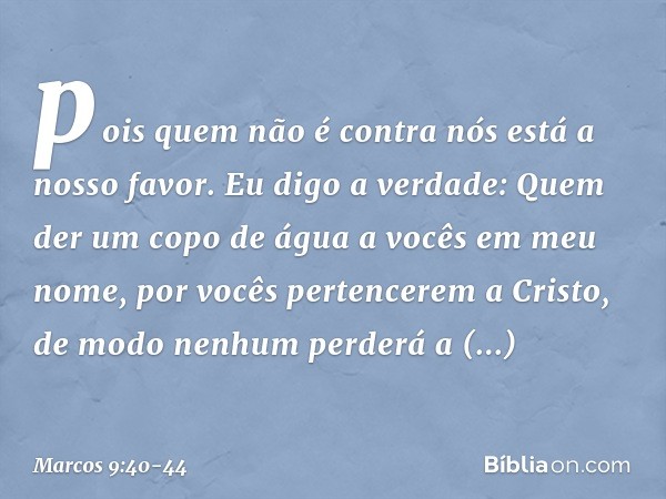 pois quem não é contra nós está a nosso favor. Eu digo a verdade: Quem der um copo de água a vocês em meu nome, por vocês pertencerem a Cristo, de modo nenhum p