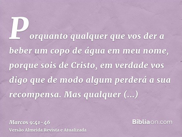 Porquanto qualquer que vos der a beber um copo de água em meu nome, porque sois de Cristo, em verdade vos digo que de modo algum perderá a sua recompensa.Mas qu