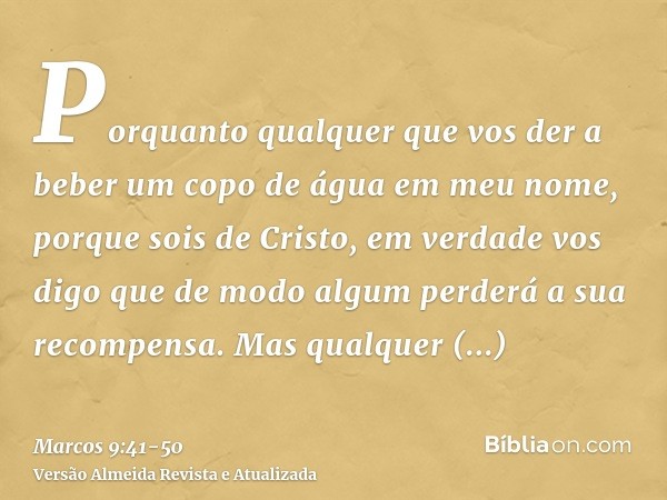 Porquanto qualquer que vos der a beber um copo de água em meu nome, porque sois de Cristo, em verdade vos digo que de modo algum perderá a sua recompensa.Mas qu