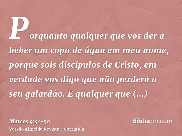 Porquanto qualquer que vos der a beber um copo de água em meu nome, porque sois discípulos de Cristo, em verdade vos digo que não perderá o seu galardão.E qualq