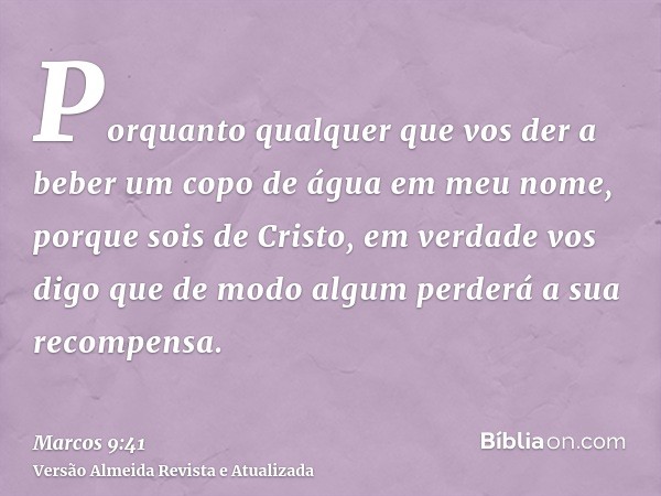 Porquanto qualquer que vos der a beber um copo de água em meu nome, porque sois de Cristo, em verdade vos digo que de modo algum perderá a sua recompensa.