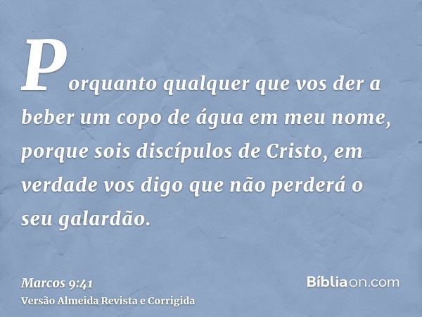 Porquanto qualquer que vos der a beber um copo de água em meu nome, porque sois discípulos de Cristo, em verdade vos digo que não perderá o seu galardão.