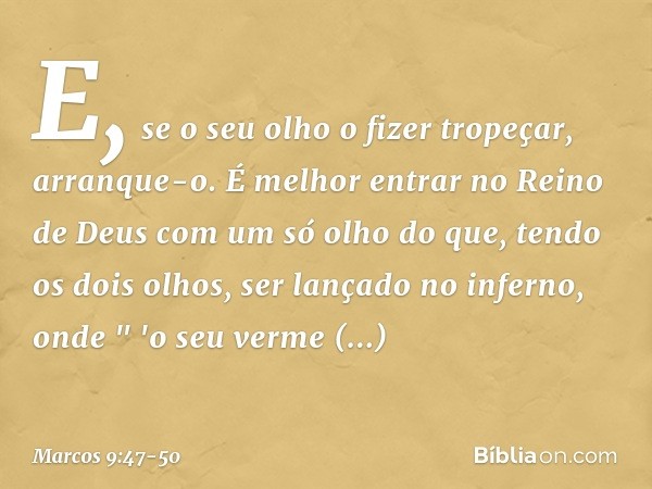 E, se o seu olho o fizer tropeçar, arranque-o. É melhor entrar no Reino de Deus com um só olho do que, tendo os dois olhos, ser lançado no inferno, onde
" 'o se