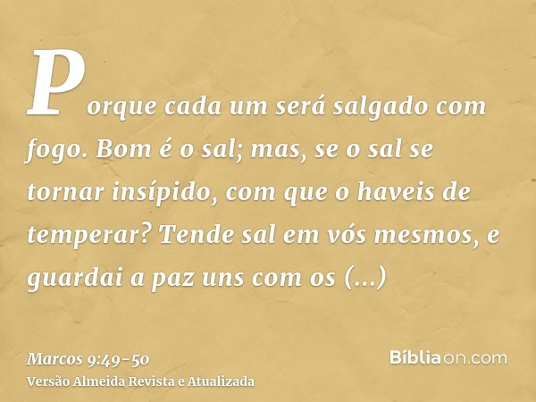 Porque cada um será salgado com fogo.Bom é o sal; mas, se o sal se tornar insípido, com que o haveis de temperar? Tende sal em vós mesmos, e guardai a paz uns c