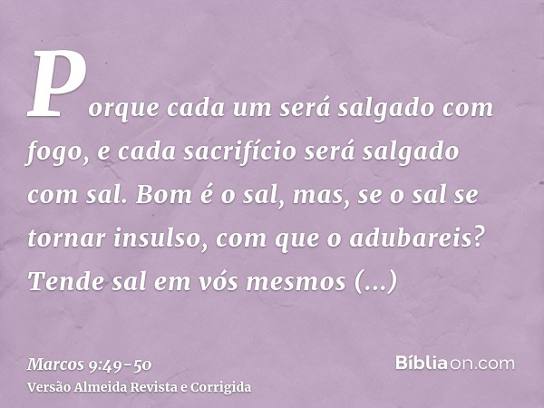 Porque cada um será salgado com fogo, e cada sacrifício será salgado com sal.Bom é o sal, mas, se o sal se tornar insulso, com que o adubareis? Tende sal em vós