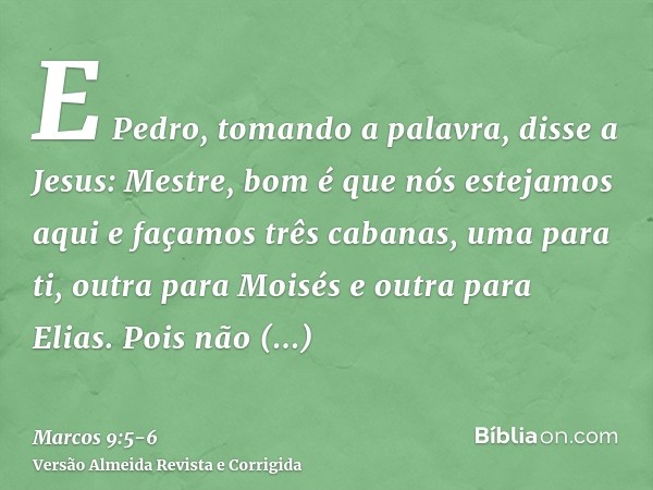 E Pedro, tomando a palavra, disse a Jesus: Mestre, bom é que nós estejamos aqui e façamos três cabanas, uma para ti, outra para Moisés e outra para Elias.Pois n