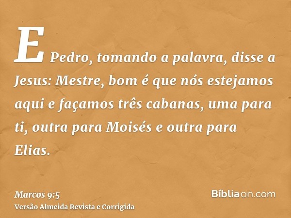 E Pedro, tomando a palavra, disse a Jesus: Mestre, bom é que nós estejamos aqui e façamos três cabanas, uma para ti, outra para Moisés e outra para Elias.