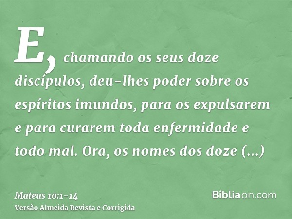 E, chamando os seus doze discípulos, deu-lhes poder sobre os espíritos imundos, para os expulsarem e para curarem toda enfermidade e todo mal.Ora, os nomes dos