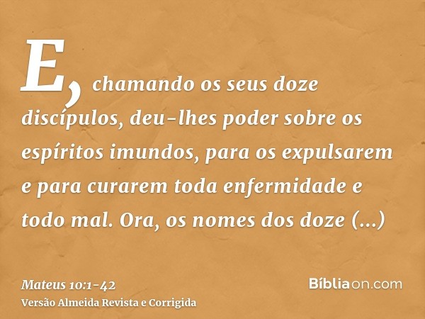 E, chamando os seus doze discípulos, deu-lhes poder sobre os espíritos imundos, para os expulsarem e para curarem toda enfermidade e todo mal.Ora, os nomes dos 