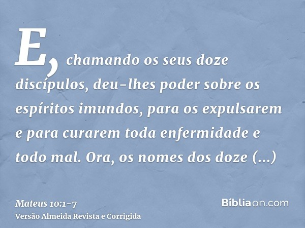 E, chamando os seus doze discípulos, deu-lhes poder sobre os espíritos imundos, para os expulsarem e para curarem toda enfermidade e todo mal.Ora, os nomes dos