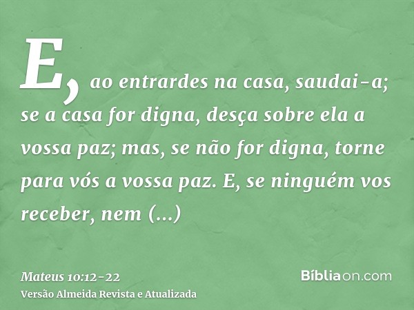 E, ao entrardes na casa, saudai-a;se a casa for digna, desça sobre ela a vossa paz; mas, se não for digna, torne para vós a vossa paz.E, se ninguém vos receber,