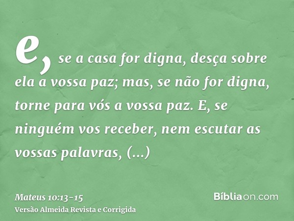 e, se a casa for digna, desça sobre ela a vossa paz; mas, se não for digna, torne para vós a vossa paz.E, se ninguém vos receber, nem escutar as vossas palavras