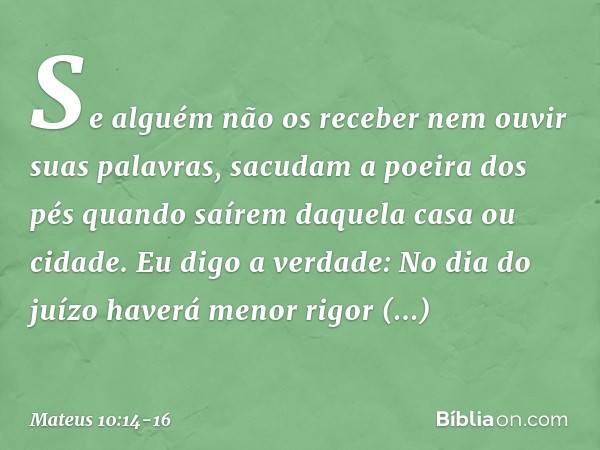 Se alguém não os receber nem ouvir suas palavras, sacudam a poeira dos pés quando saírem daquela casa ou cidade. Eu digo a verdade: No dia do juízo haverá menor