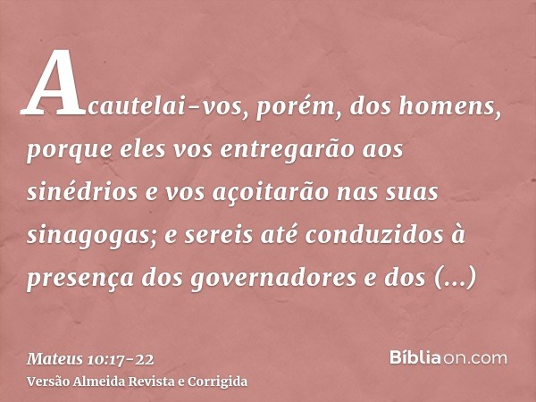 Acautelai-vos, porém, dos homens, porque eles vos entregarão aos sinédrios e vos açoitarão nas suas sinagogas;e sereis até conduzidos à presença dos governadore