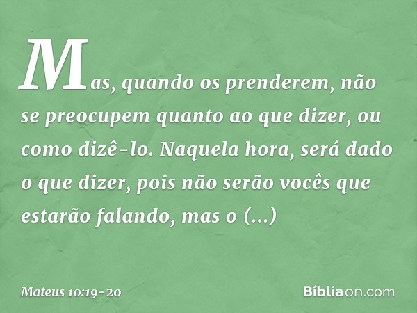 Mas, quando os prenderem, não se preocupem quanto ao que dizer, ou como dizê-lo. Naquela hora, será dado o que dizer, pois não serão vocês que estarão falando, 