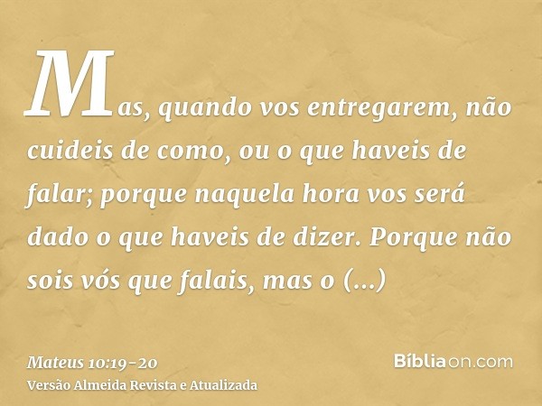 Mas, quando vos entregarem, não cuideis de como, ou o que haveis de falar; porque naquela hora vos será dado o que haveis de dizer.Porque não sois vós que falai