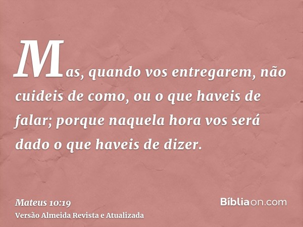 Mas, quando vos entregarem, não cuideis de como, ou o que haveis de falar; porque naquela hora vos será dado o que haveis de dizer.