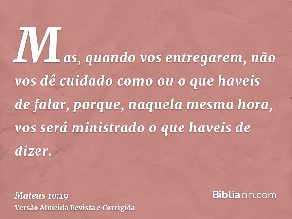 Mas, quando vos entregarem, não vos dê cuidado como ou o que haveis de falar, porque, naquela mesma hora, vos será ministrado o que haveis de dizer.