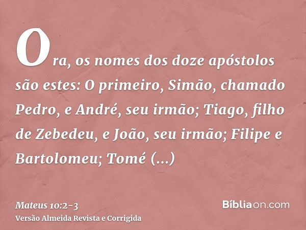 Ora, os nomes dos doze apóstolos são estes: O primeiro, Simão, chamado Pedro, e André, seu irmão; Tiago, filho de Zebedeu, e João, seu irmão;Filipe e Bartolomeu