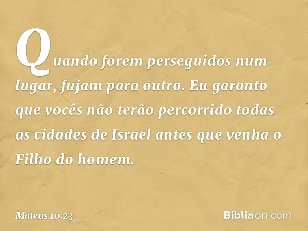 Quando forem perseguidos num lugar, fujam para outro. Eu garanto que vocês não terão percorrido todas as cidades de Israel antes que venha o Filho do homem. -- 