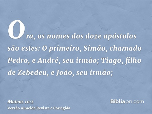 Ora, os nomes dos doze apóstolos são estes: O primeiro, Simão, chamado Pedro, e André, seu irmão; Tiago, filho de Zebedeu, e João, seu irmão;