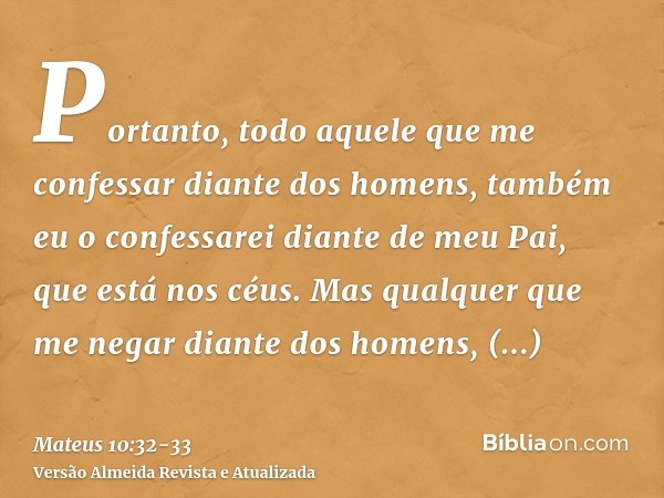 Portanto, todo aquele que me confessar diante dos homens, também eu o confessarei diante de meu Pai, que está nos céus.Mas qualquer que me negar diante dos home