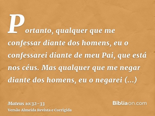 Portanto, qualquer que me confessar diante dos homens, eu o confessarei diante de meu Pai, que está nos céus.Mas qualquer que me negar diante dos homens, eu o n