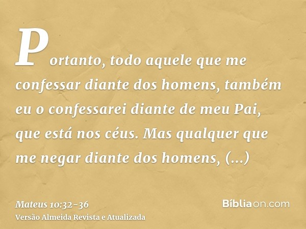 Portanto, todo aquele que me confessar diante dos homens, também eu o confessarei diante de meu Pai, que está nos céus.Mas qualquer que me negar diante dos home