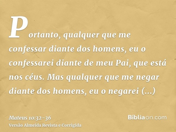 Portanto, qualquer que me confessar diante dos homens, eu o confessarei diante de meu Pai, que está nos céus.Mas qualquer que me negar diante dos homens, eu o n