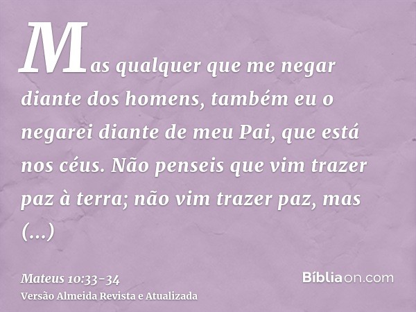 Mas qualquer que me negar diante dos homens, também eu o negarei diante de meu Pai, que está nos céus.Não penseis que vim trazer paz à terra; não vim trazer paz