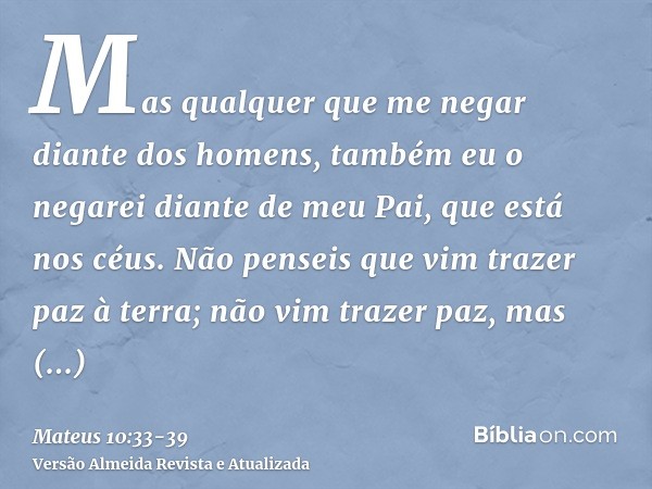 Mas qualquer que me negar diante dos homens, também eu o negarei diante de meu Pai, que está nos céus.Não penseis que vim trazer paz à terra; não vim trazer paz