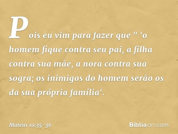 Pois eu vim para fazer que
" 'o homem fique contra seu pai,
a filha contra sua mãe,
a nora contra sua sogra; os inimigos do homem serão os da sua própria famíli