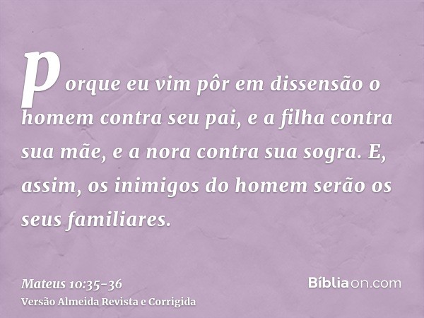 porque eu vim pôr em dissensão o homem contra seu pai, e a filha contra sua mãe, e a nora contra sua sogra.E, assim, os inimigos do homem serão os seus familiar