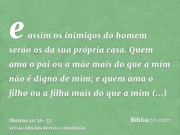 e assim os inimigos do homem serão os da sua própria casa.Quem ama o pai ou a mãe mais do que a mim não é digno de mim; e quem ama o filho ou a filha mais do qu