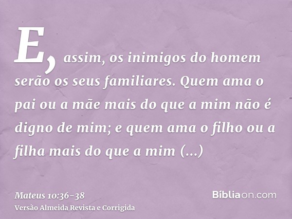 E, assim, os inimigos do homem serão os seus familiares.Quem ama o pai ou a mãe mais do que a mim não é digno de mim; e quem ama o filho ou a filha mais do que 