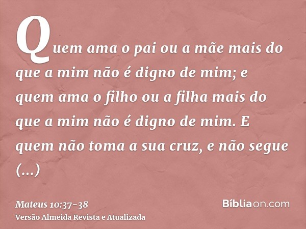 Quem ama o pai ou a mãe mais do que a mim não é digno de mim; e quem ama o filho ou a filha mais do que a mim não é digno de mim.E quem não toma a sua cruz, e n