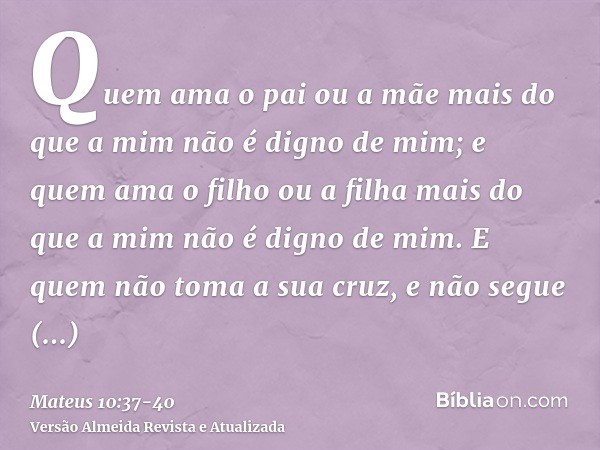 Quem ama o pai ou a mãe mais do que a mim não é digno de mim; e quem ama o filho ou a filha mais do que a mim não é digno de mim.E quem não toma a sua cruz, e n