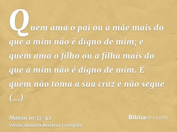 Quem ama o pai ou a mãe mais do que a mim não é digno de mim; e quem ama o filho ou a filha mais do que a mim não é digno de mim.E quem não toma a sua cruz e nã