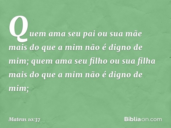 "Quem ama seu pai ou sua mãe mais do que a mim não é digno de mim; quem ama seu filho ou sua filha mais do que a mim não é digno de mim; -- Mateus 10:37