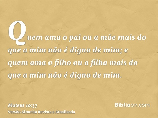 Quem ama o pai ou a mãe mais do que a mim não é digno de mim; e quem ama o filho ou a filha mais do que a mim não é digno de mim.