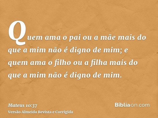 Quem ama o pai ou a mãe mais do que a mim não é digno de mim; e quem ama o filho ou a filha mais do que a mim não é digno de mim.