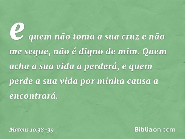 e quem não toma a sua cruz e não me segue, não é digno de mim. Quem acha a sua vida a perderá, e quem perde a sua vida por minha causa a encontrará. -- Mateus 1