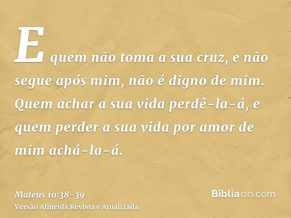 E quem não toma a sua cruz, e não segue após mim, não é digno de mim.Quem achar a sua vida perdê-la-á, e quem perder a sua vida por amor de mim achá-la-á.