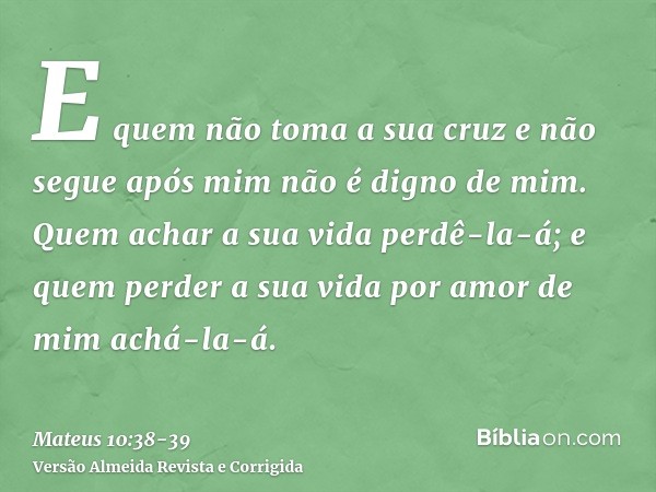 E quem não toma a sua cruz e não segue após mim não é digno de mim.Quem achar a sua vida perdê-la-á; e quem perder a sua vida por amor de mim achá-la-á.