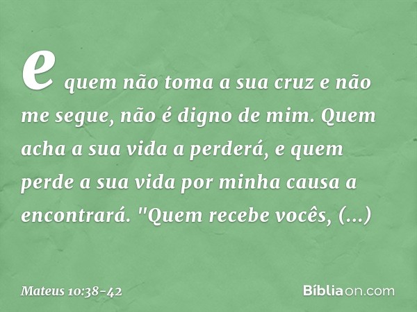 e quem não toma a sua cruz e não me segue, não é digno de mim. Quem acha a sua vida a perderá, e quem perde a sua vida por minha causa a encontrará. "Quem receb