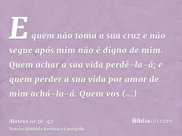 E quem não toma a sua cruz e não segue após mim não é digno de mim.Quem achar a sua vida perdê-la-á; e quem perder a sua vida por amor de mim achá-la-á.Quem vos